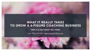 with Mary Schiller, www.maryschiller.com
!1
HINT: IT’S NOT WHAT YOU THINK
WHAT IT REALLY TAKES
TO GROW A 6-FIGURE COACHING BUSINESS
 