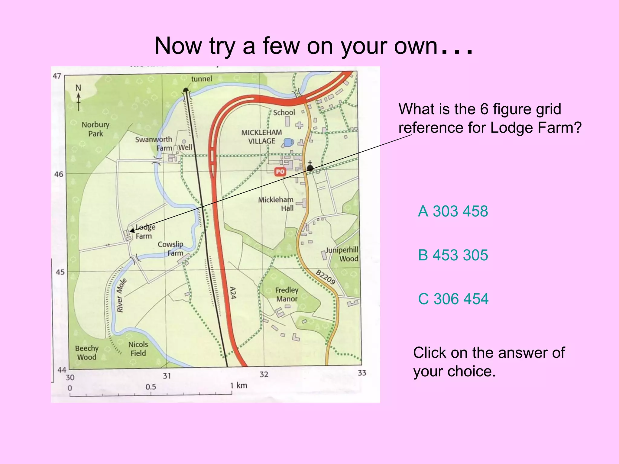 Now try a few on your own … What is the 6 figure grid reference for Lodge Farm? A 303 458 B 453 305 C 306 454 Click on the answer of your choice. 