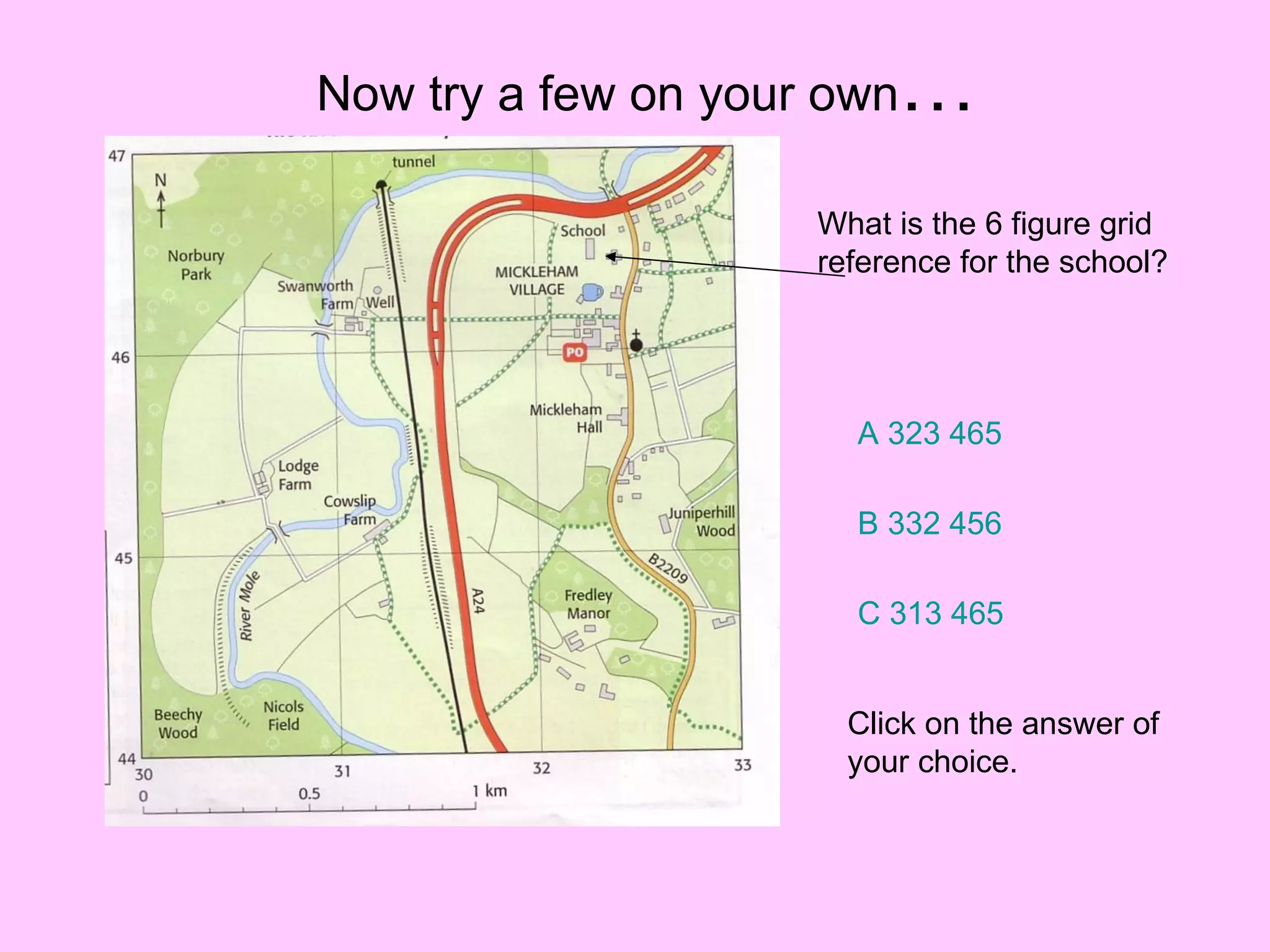 Now try a few on your own … What is the 6 figure grid reference for the school? A 323 465 B 332 456 C 313 465 Click on the answer of your choice. 