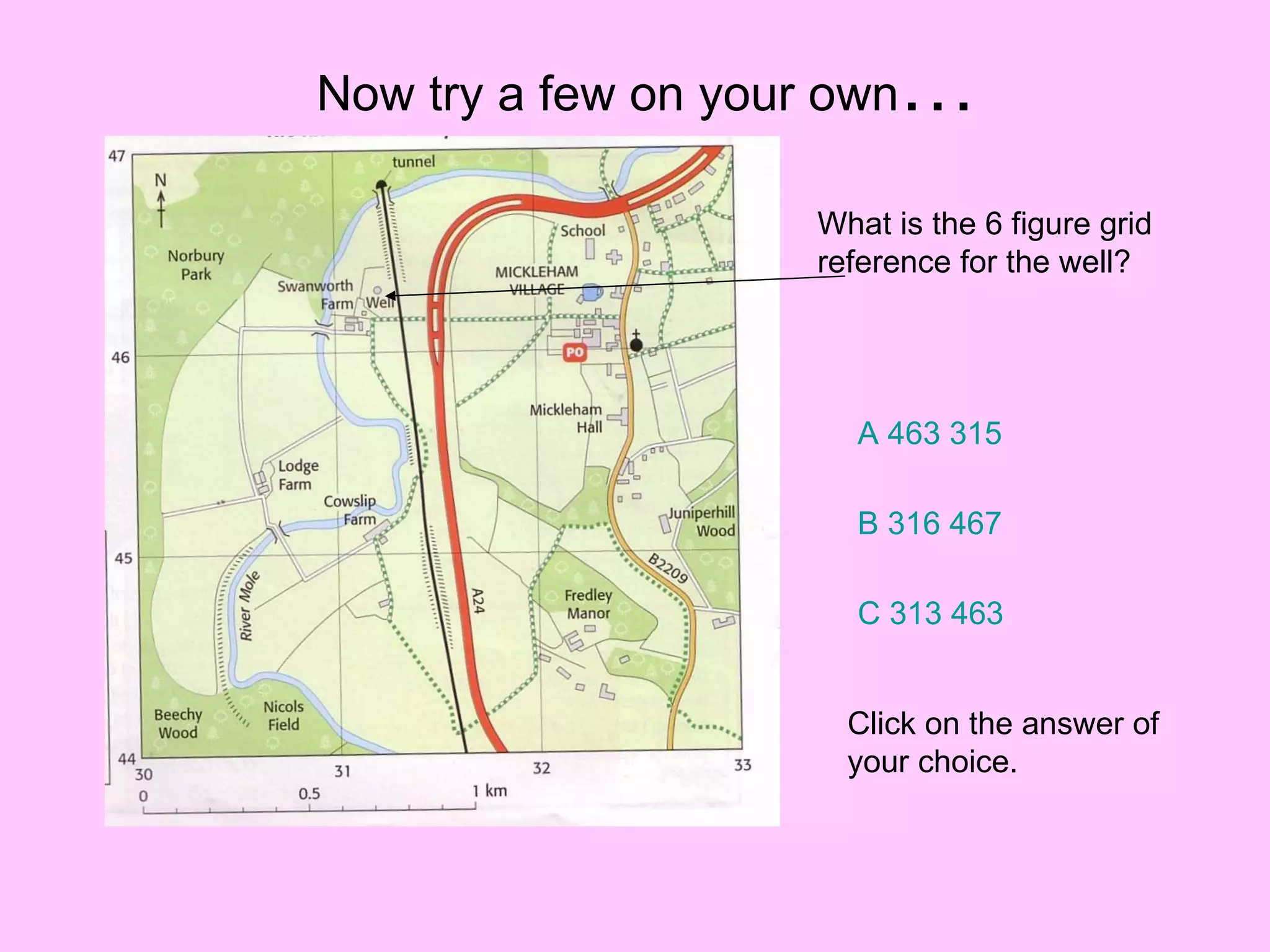 Now try a few on your own … What is the 6 figure grid reference for the well? A 463 315 B 316 467 C 313 463 Click on the answer of your choice. 