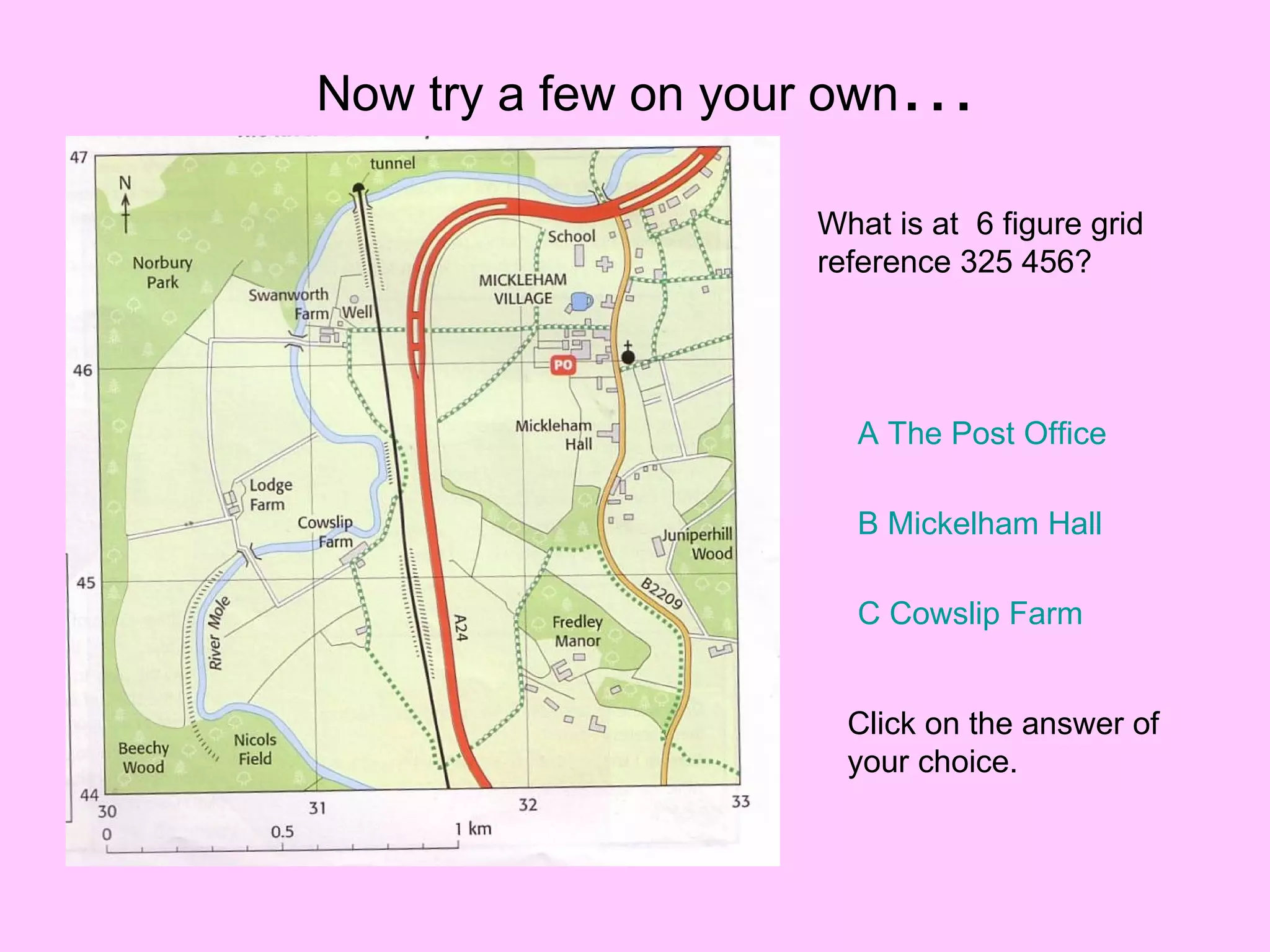 Now try a few on your own … What is at  6 figure grid reference 325 456? A The Post Office B  Mickelham  Hall C Cowslip Farm Click on the answer of your choice. 