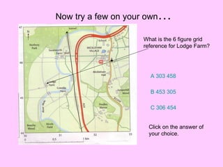 Now try a few on your own … What is the 6 figure grid reference for Lodge Farm? A 303 458 B 453 305 C 306 454 Click on the answer of your choice. 