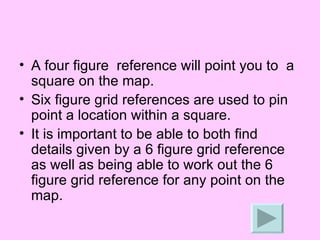 A four figure  reference will point you to  a square on the map. Six figure grid references are used to pin point a location within a square. It is important to be able to both find details given by a 6 figure grid reference as well as being able to work out the 6 figure grid reference for any point on the map. 