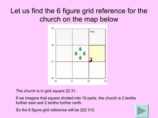 Let us find the 6 figure grid reference for the church on the map below The church is in grid square 22 31. If we imagine that square divided into 10 parts, the church is 2 tenths further east and 2 tenths further north. So the 6 figure grid reference will be 222 312 