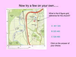 Now try a few on your own … What is the 6 figure grid reference for the church? A  461 325 B 325 460 C 328 460 Click on the answer of your choice. 
