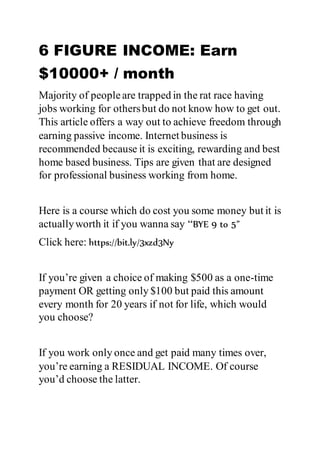 6 FIGURE INCOME: Earn
$10000+ / month
Majority of peopleare trapped in the rat race having
jobs working for othersbut do not know how to get out.
This article offers a way out to achieve freedom through
earning passive income. Internet business is
recommended because it is exciting, rewarding and best
home based business. Tips are given that are designed
for professional business working from home.
Here is a course which do cost you some money but it is
actuallyworth it if you wanna say “BYE 9 to 5”
Click here: https://bit.ly/3xzd3Ny
If you’re given a choice of making $500 as a one-time
payment OR getting only $100 but paid this amount
every month for 20 years if not for life, which would
you choose?
If you work only once and get paid many times over,
you’re earning a RESIDUAL INCOME. Of course
you’d choose the latter.
 