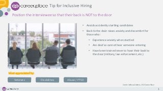 1
Position the interviewee so that their back is NOT to the door
Tip for Inclusive Hiring
• Avoids accidently startling candidates
• Back to the door raises anxiety and discomfort for
those who:
• Experience anxiety when startled
• Are deaf so cannot hear someone entering
• Have been trained never to have their back to
the door (military, law enforcement, etc.)
Credit: Melissa Dobbins, CEO Career.Place
Most appreciated by:
Veterans Disabilities Abuse / PTSD
 