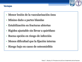 • Menor lesión de la vascularización ósea
• Mínino daño a partes blandas
• Estabilización en fracturas abiertas
• Rigidez ajustable sin llevar a quirófano
• Buena opción en riesgo de infección
• Menos dificultad que la fijación interna
• Riesgo bajo en casos de osteomielitis
Ruedi, T.; Murphy, W. Principios de la AO en el tratamiento de las fracturas
Ventajas
 