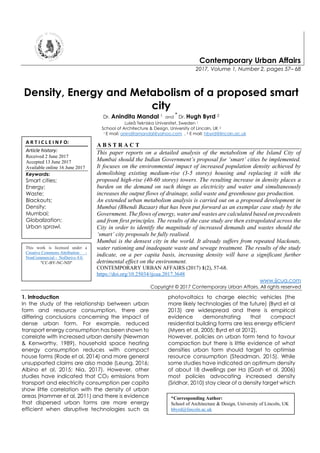 Contemporary Urban Affairs
2017, Volume 1, Number 2, pages 57– 68
Density, Energy and Metabolism of a proposed smart
city
Dr. Anindita Mandal 1 and
*
Dr. Hugh Byrd 2
Luleå Tekniska Universitet, Sweden 1
School of Architecture & Design, University of Lincoln, UK 2
1 E mail: aninditamandal@yahoo.com , 2 E mail: hbyrd@lincoln.ac.uk
A B S T R A C T
This paper reports on a detailed analysis of the metabolism of the Island City of
Mumbai should the Indian Government’s proposal for ‘smart’ cities be implemented.
It focuses on the environmental impact of increased population density achieved by
demolishing existing medium-rise (3-5 storey) housing and replacing it with the
proposed high-rise (40-60 storey) towers. The resulting increase in density places a
burden on the demand on such things as electricity and water and simultaneously
increases the output flows of drainage, solid waste and greenhouse gas production.
An extended urban metabolism analysis is carried out on a proposed development in
Mumbai (Bhendi Bazaar) that has been put forward as an exemplar case study by the
Government. The flows of energy, water and wastes are calculated based on precedents
and from first principles. The results of the case study are then extrapolated across the
City in order to identify the magnitude of increased demands and wastes should the
‘smart’ city proposals be fully realised.
Mumbai is the densest city in the world. It already suffers from repeated blackouts,
water rationing and inadequate waste and sewage treatment. The results of the study
indicate, on a per capita basis, increasing density will have a significant further
detrimental effect on the environment.
CONTEMPORARY URBAN AFFAIRS (2017) 1(2), 57-68.
https://doi.org/10.25034/ijcua.2017.3648
www.ijcua.com
Copyright © 2017 Contemporary Urban Affairs. All rights reserved
1. Introduction
In the study of the relationship between urban
form and resource consumption, there are
differing conclusions concerning the impact of
dense urban form. For example, reduced
transport energy consumption has been shown to
correlate with increased urban density (Newman
& Kenworthy, 1989), household space heating
energy consumption reduces with compact
house forms (Rode et al, 2014) and more general
unsupported claims are also made (Leung, 2016;
Albino et al, 2015; Nia, 2017). However, other
studies have indicated that CO2 emissions from
transport and electricity consumption per capita
show little correlation with the density of urban
areas (Hammer et al, 2011) and there is evidence
that dispersed urban forms are more energy
efficient when disruptive technologies such as
photovoltaics to charge electric vehicles (the
more likely technologies of the future) (Byrd et al
2013) are widespread and there is empirical
evidence demonstrating that compact
residential building forms are less energy efficient
(Myers et al, 2005; Byrd et al 2012).
However, policies on urban form tend to favour
compaction but there is little evidence of what
densities urban form should target to optimise
resource consumption (Steadman, 2015). While
some studies have indicated an optimum density
of about 18 dwellings per Ha (Gosh et al, 2006)
most policies advocating increased density
(Sridhar, 2010) stay clear of a density target which
A R T I C L E I N F O:
Article history:
Received 2 June 2017
Accepted 13 June 2017
Available online 16 June 2017
Keywords:
Smart cities;
Energy;
Waste;
Blackouts;
Density;
Mumbai;
Globalization;
Urban sprawl.
*Corresponding Author:
School of Architecture & Design, University of Lincoln, UK
hbyrd@lincoln.ac.uk
This work is licensed under a
Creative Commons Attribution -
NonCommercial - NoDerivs 4.0.
"CC-BY-NC-ND"
 