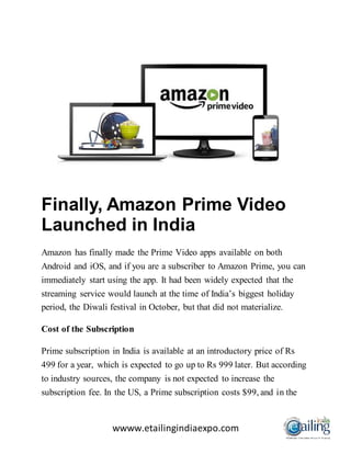 wwww.etailingindiaexpo.com
Finally, Amazon Prime Video
Launched in India
Amazon has finally made the Prime Video apps available on both
Android and iOS, and if you are a subscriber to Amazon Prime, you can
immediately start using the app. It had been widely expected that the
streaming service would launch at the time of India’s biggest holiday
period, the Diwali festival in October, but that did not materialize.
Cost of the Subscription
Prime subscription in India is available at an introductory price of Rs
499 for a year, which is expected to go up to Rs 999 later. But according
to industry sources, the company is not expected to increase the
subscription fee. In the US, a Prime subscription costs $99, and in the
 