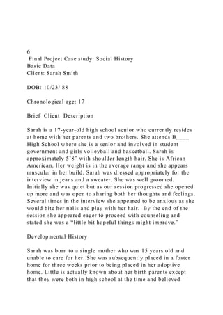 6
Final Project Case study: Social History
Basic Data
Client: Sarah Smith
DOB: 10/23/ 88
Chronological age: 17
Brief Client Description
Sarah is a 17-year-old high school senior who currently resides
at home with her parents and two brothers. She attends B____
High School where she is a senior and involved in student
government and girls volleyball and basketball. Sarah is
approximately 5’8” with shoulder length hair. She is African
American. Her weight is in the average range and she appears
muscular in her build. Sarah was dressed appropriately for the
interview in jeans and a sweater. She was well groomed.
Initially she was quiet but as our session progressed she opened
up more and was open to sharing both her thoughts and feelings.
Several times in the interview she appeared to be anxious as she
would bite her nails and play with her hair. By the end of the
session she appeared eager to proceed with counseling and
stated she was a “little bit hopeful things might improve.”
Developmental History
Sarah was born to a single mother who was 15 years old and
unable to care for her. She was subsequently placed in a foster
home for three weeks prior to being placed in her adoptive
home. Little is actually known about her birth parents except
that they were both in high school at the time and believed
 