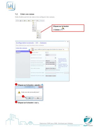  

 

1.2.       Créer une caisse
Cette fenêtre permet de créer et de configurer des caisses.




                                                                             Cliquez sur le bouton

                                                                             « Caisse »




                                                         




                          1




    1   Cliquez sur le bouton « ajouter »           ,




              2



    2   Cliquez sur le bouton « oui »,




 
                                            Optimizze l’ERP pour PME. Distribué par Utildata 
                                            http://www.optimizze.com                                                    http://www.utildata.com  
 
