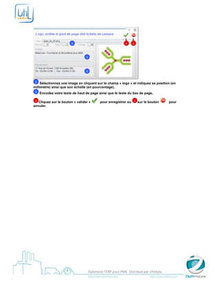  

 




                           2                                                        4       5




                                        3




                                        3


    1
    2
    Sélectionnez une image en cliquant sur le champ « logo » et indiquez sa position (en
millimètre) ainsi que son échelle (en pourcentage),
    1
    3   Encodez votre texte de haut de page ainsi que le texte du bas de page,

    4
   Cliquez sur le bouton « valider »                   pour enregistrer ou                   5   sur le bouton                      pour
annuler.
 




 
                                           Optimizze l’ERP pour PME. Distribué par Utildata 
                                           http://www.optimizze.com                                                    http://www.utildata.com  
 