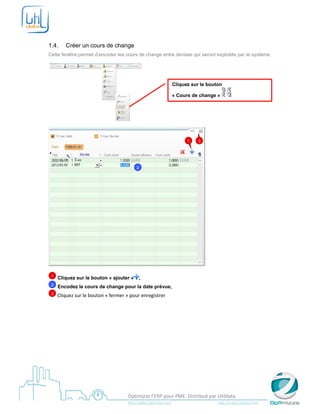  

 

1.4.        Créer un cours de change
Cette fenêtre permet d’encoder les cours de change entre devises qui seront exploités par le système.




                                                                               Cliquez sur le bouton

                                                                               « Cours de change »



                                                             


                                                                                           1       3




                                                    2




    1   Cliquez sur le bouton « ajouter »               ,
    2   Encodez le cours de change pour la date prévue,
    3
         Cliquez sur le bouton « fermer » pour enregistrer 




 
                                              Optimizze l’ERP pour PME. Distribué par Utildata 
                                              http://www.optimizze.com                                                    http://www.utildata.com  
 