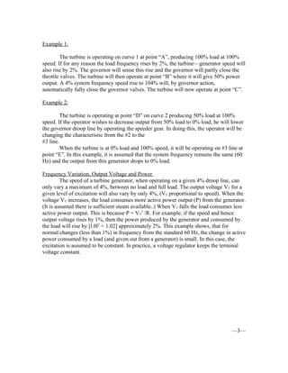 Example 1:
The turbine is operating on curve 1 at point “A”, producing 100% load at 100%
speed. If for any reason the load frequency rises by 2%, the turbine—generator speed will
also rise by 2%. The governor will sense this rise and the governor will partly close the
throttle valves. The turbine will then operate at point “B” where it will give 50% power
output. A 4% system frequency speed rise to 104% will, by governor action,
automatically fully close the governor valves. The turbine will now operate at point “C”.
Example 2:
The turbine is operating at point “D” on curve 2 producing 50% load at 100%
speed. If the operator wishes to decrease output from 50% load to 0% load, he will lower
the governor droop line by operating the speeder gear. In doing this, the operator will be
changing the characteristic from the #2 to the
#3 line.
When the turbine is at 0% load and 100% speed, it will be operating on #3 line at
point “E”. In this example, it is assumed that the system frequency remains the same (60
Hz) and the output from this generator drops to 0% load.
Frequency Variation, Output Voltage and Power
The speed of a turbine generator, when operating on a given 4% droop line, can
only vary a maximum of 4%, between no load and full load. The output voltage VT for a
given level of excitation will also vary by only 4%, (VT proportional to speed). When the
voltage VT increases, the load consumes more active power output (P) from the generator.
(It is assumed there is sufficient steam available..) When VT falls the load consumes less
active power output. This is because P = VT
2
/R. For example, if the speed and hence
output voltage rises by 1%, then the power produced by the generator and consumed by
the load will rise by [l.0l2
= 1.02] approximately 2%. This example shows, that for
normal changes (less than 1%) in frequency from the standard 60 Hz, the change in active
power consumed by a load (and given out from a generator) is small. In this case, the
excitation is assumed to be constant. In practice, a voltage regulator keeps the terminal
voltage constant.
—3—
 