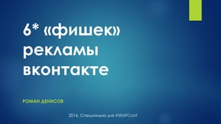 6* «фишек»
рекламы
вконтакте
РОМАН ДЕНИСОВ
2016. Специально для #WUPConf
 