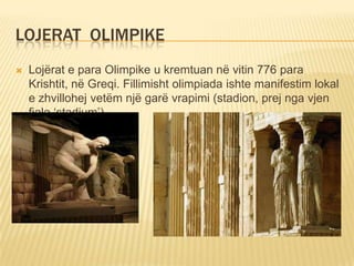 LOJERAT OLIMPIKE


Lojërat e para Olimpike u kremtuan në vitin 776 para
Krishtit, në Greqi. Fillimisht olimpiada ishte manifestim lokal
e zhvillohej vetëm një garë vrapimi (stadion, prej nga vjen
fjala ‘stadium’).

 