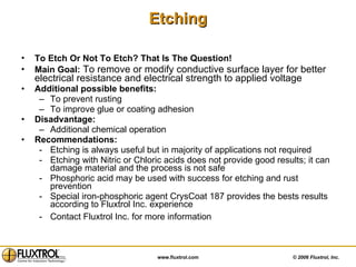 To Etch Or Not To Etch? That Is The Question!   Main Goal:  To remove or modify conductive surface layer for better electrical resistance and electrical strength to applied voltage Additional possible benefits:   To prevent rusting To improve glue or coating adhesion Disadvantage: Additional chemical operation  Recommendations: Etching is always useful but in majority of applications not required Etching with Nitric or Chloric acids does not provide good results; it can damage material and the process is not safe Phosphoric acid may be used with success for etching and rust prevention Special iron-phosphoric agent CrysCoat 187 provides the bests results according to Fluxtrol Inc. experience Contact Fluxtrol Inc. for more information  Etching 