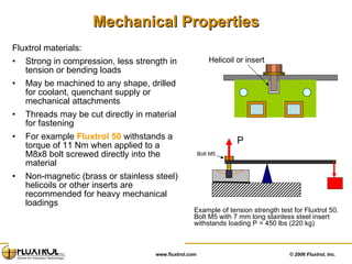 Mechanical Properties Fluxtrol materials: Strong in compression, less strength in tension or bending loads May be machined to any shape, drilled for coolant, quenchant supply or mechanical attachments Threads may be cut directly in material for fastening For example  Fluxtrol 50  withstands a torque of 11 Nm when applied to a M8x8 bolt screwed directly into the material  Non-magnetic (brass or stainless steel) helicoils or other inserts are recommended for heavy mechanical loadings Example of tension strength test for Fluxtrol 50. Bolt M5 with 7 mm long stainless steel insert withstands loading P = 450 lbs (220 kg) Helicoil or insert Bolt M5 P 