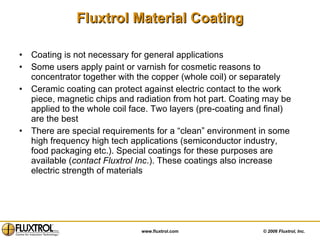 Fluxtrol Material Coating Coating is not necessary for general applications  Some users apply paint or varnish for cosmetic reasons to concentrator together with the copper (whole coil) or separately Ceramic coating can protect against electric contact to the work piece, magnetic chips and radiation from hot part. Coating may be applied to the whole coil face. Two layers (pre-coating and final) are the best There are special requirements for a “clean” environment in some high frequency high tech applications (semiconductor industry, food packaging etc.). Special coatings for these purposes are available ( contact Fluxtrol Inc .). These coatings also increase electric strength of materials 