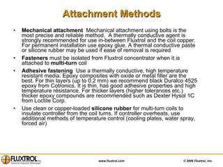 Attachment Methods Mechanical attachment  Mechanical attachment using bolts is the most precise and reliable method.  A thermally conductive agent is strongly recommended for use in-between Fluxtrol and the coil copper. For permanent installation use epoxy glue. A thermal conductive paste or silicone rubber may be used if ease of removal is required  Fasteners  must be isolated from Fluxtrol concentrator when it is attached to  multi-turn  coil Adhesive fastening  Use a thermally conductive, high temperature resistant media. Epoxy composites with oxide or metal filler are the best. For thin layers (up to 0.2 mm) we recommend black Duralco 4525 epoxy from Cotronics. It is thin, has good adhesive properties and high temperature résistance. For thicker layers (higher tolerances etc.) thicker epoxy compounds are recommended such as Dexter Hysol 1C from Loctite Corp.  Use clean or copper-loaded  silicone rubber  for multi-turn coils to insulate controller from the coil turns. If controller overheats, use additional methods of temperature control (cooling plates, water spray, forced air) 