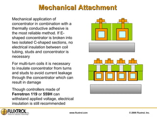 Mechanical Attachment   Mechanical application of concentrator in combination with a thermally conductive adhesive is the most reliable method. If E-shaped concentrator is broken into two isolated C-shaped sections, no electrical insulation between coil tubing, studs and concentrator is necessary For multi-turn coils it is necessary to insulate concentrator from turns and studs to avoid current leakage through the concentrator which can result in damage  Though controllers made of  Ferrotron   119  or  559H  can withstand applied voltage, electrical insulation is still recommended  