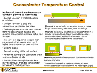 Concentrator Temperature Control Methods of concentrator temperature control to prevent its overheating: Correct selection of material and its orientation Correct selection of glue and concentrator application technique Coil design with improved heat transfer from the concentrator material and reduced concentrator exposure to hot part surface Intensive coil copper cooling; in short cycle applications copper may reach higher temperature than concentrator Cooling plates Ceramic coating of the coil surface Additional cooling with quenchant, water channels, forced air etc. In short-time static applications heat may be removed from the concentrator between the heating periods Example  of concentrator temperature control in heavy longitudinal scanning operation (seam annealing): Magnetic flux density is higher in end areas (A) than in a regular zone resulting in higher material temperature. Copper side plates reduce 3D effects and provide additional heat transfer from the concentrator.  A A Example  of concentrator temperature control in transversal scanning operation: Chamfering of concentrator pole on the coil exit side reduces absorption of radiation from the heated part (right). 