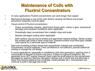 Maintenance of Coils with  Fluxtrol Concentrators In many applications Fluxtrol concentrators can work longer than copper Mechanical damage is one of the main factors causing coil failure and proper preventive measures must be taken  Visual control of Fluxtrol concentrators: Check concentrator integrity, attachment (loose parts, cracks in glue, mechanical damage) and insulation conditions when applicable Periodically clean concentrator from metallic chips and scale Restore damaged coating when applicable Dark surface may be due to smoke and quenchant residue buildup. Gently scratch the surface with knife or other sharp tool. Cleaned surface must have grey metallic color typical for a particular type of material Dark and crumbling surface shows that concentrator material was overheated. Concentrator must be replaced. If the coil lifetime is not sufficient, provide additional cooling or change the coil design In some applications, especially in installations with tube generators, sparking from a concentrator to the part or fixture may occur. If there is a ground protection, the generator turns OFF quickly however there might be small areas on the concentrator damaged by sparking. Remove damaged volumes with a sharp tool and eliminate a factor that caused sparking (too small gap, metal particles etc.). Concentrator can continue to work if damage was small.  