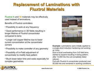 Replacement of Laminations with  Fluxtrol Materials Example:  Laminations were initially applied to a single-short induction hardening coil working at 3 kHz. Due to local overheating from 3-D field lams started to expand resulting in losing pattern; after 13,000 hits the coil completely failed (above). Coil with Fluxtrol A concentrator produced over 50,000 hits and remained in working conditions. Fluxtrol A  and  50  materials may be effectively used instead of laminations. Benefits of Fluxtrol controllers: Possibility to work at any frequency Good performance in 3D fields resulting in longer lifetime of Fluxtrol concentrator compared to lams  Longer coil copper lifetime due to lower current concentration at the concentrator corners Possibility to make controller of any geometry Possibility of In-Field adjustment of concentrator to modify heat pattern Much lower labor time and costs especially for complex geometries 