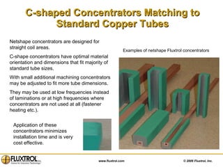 C-shaped Concentrators Matching to Standard Copper Tubes Netshape concentrators are designed for straight coil areas. C-shape concentrators have optimal material orientation and dimensions that fit majority of standard tube sizes. With small additional machining concentrators may be adjusted to fit more tube dimensions.  They may be used at low frequencies instead of laminations or at high frequencies where concentrators are not used at all (fastener heating etc.). Examples of netshape Fluxtrol concentrators  Application of these concentrators minimizes installation time and is very cost effective. 