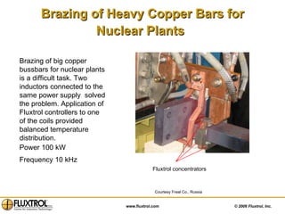 Brazing of Heavy Copper Bars for Nuclear Plants   Brazing of big copper bussbars for nuclear plants is a difficult task. Two inductors connected to the same power supply  solved the problem. Application of Fluxtrol controllers to one of the coils provided balanced temperature distribution.  Power 100 kW Frequency 10 kHz   Courtesy Freal Co., Russia Fluxtrol concentrators 