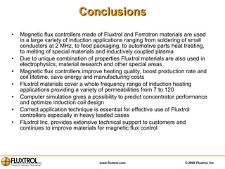 Conclusions Magnetic flux controllers made of Fluxtrol and Ferrotron materials are used in a large variety of induction applications ranging from soldering of small conductors at 2 MHz, to food packaging, to automotive parts heat treating, to melting of special materials and inductively coupled plasma Due to unique combination of properties Fluxtrol materials are also used in electrophysics, material research and other special areas Magnetic flux controllers improve heating quality, boost production rate and coil lifetime, save energy and manufacturing costs Fluxtrol materials cover a whole frequency range of induction heating applications providing a variety of permeabilities from 7 to 120 Computer simulation gives a possibility to predict concentrator performance and optimize induction coil design Correct application technique is essential for effective use of Fluxtrol controllers especially in heavy loaded cases Fluxtrol Inc. provides extensive technical support to customers and continues to improve materials for magnetic flux control  