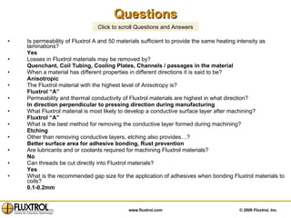 Questions Is permeability of Fluxtrol A and 50 materials sufficient to provide the same heating intensity as laminations? Yes Losses in Fluxtrol materials may be removed by?  Quenchant, Coil Tubing, Cooling Plates, Channels / passages in the material  When a material has different properties in different directions it is said to be?  Anisotropic The Fluxtrol material with the highest level of Anisotropy is?  Fluxtrol “A” Permeability and thermal conductivity of Fluxtrol materials are highest in what direction?  In direction perpendicular to pressing direction during manufacturing What Fluxtrol material is most likely to develop a conductive surface layer after machining?  Fluxtrol “A” What is the best method for removing the conductive layer formed during machining?  Etching Other than removing conductive layers, etching also provides…?  Better surface area for adhesive bonding, Rust prevention Are lubricants and or coolants required for machining Fluxtrol materials?  No Can threads be cut directly into Fluxtrol materials?  Yes What is the recommended gap size for the application of adhesives when bonding Fluxtrol materials to coils?  0.1-0.2mm Click to scroll Questions and Answers 