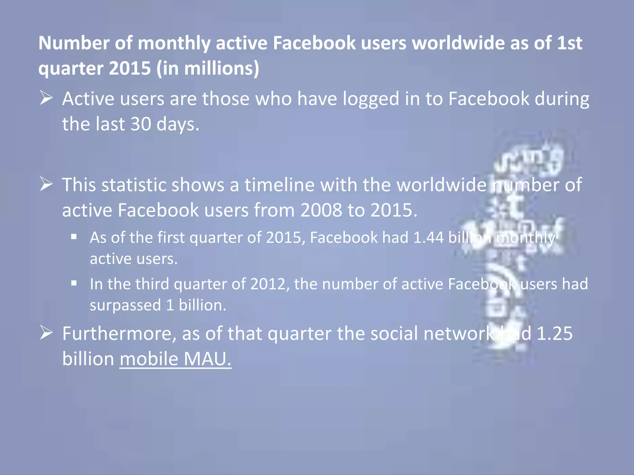 Number of monthly active Facebook users worldwide as of 1st
quarter 2015 (in millions)
 Active users are those who have logged in to Facebook during
the last 30 days.
 This statistic shows a timeline with the worldwide number of
active Facebook users from 2008 to 2015.
 As of the first quarter of 2015, Facebook had 1.44 billion monthly
active users.
 In the third quarter of 2012, the number of active Facebook users had
surpassed 1 billion.
 Furthermore, as of that quarter the social network had 1.25
billion mobile MAU.
 