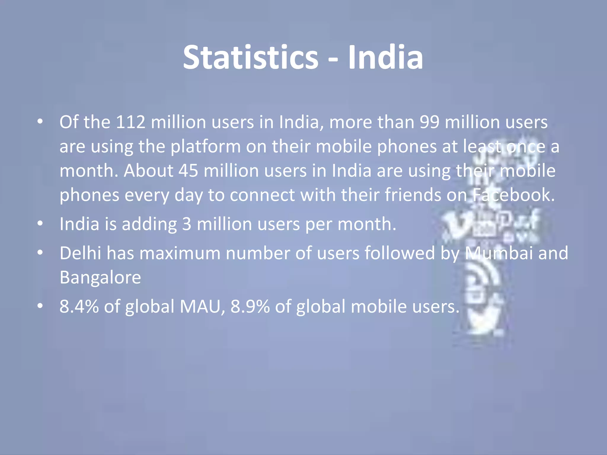 Statistics - India
• Of the 112 million users in India, more than 99 million users
are using the platform on their mobile phones at least once a
month. About 45 million users in India are using their mobile
phones every day to connect with their friends on Facebook.
• India is adding 3 million users per month.
• Delhi has maximum number of users followed by Mumbai and
Bangalore
• 8.4% of global MAU, 8.9% of global mobile users.
 