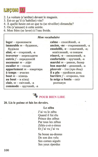 2. La voiture (s'arreter) devant le magasin.
3. Est-ce qu'il (s'habiller) vite?
4. Aqueue heure est-ce que tu (se reveiller) dimanche?
5. On (s'amuser) acette soiree.
6. Mon frere (se laver) al'eau froide.
Mon vocabulaire
loger - rrpomHBaTH
immeuble m - 6y,D;HHOK,
6y,D;iBJIH
aine, -e - cTapmH:H, -a
traverser - nepexo,D;HTH
entreef - rrepe,D;rroKi:H
ascenseur m - Jii<l>T
calme - CIIOKiHHHH, -a
ancien, -ne - CTapOBHHHHH, -a
ensoleille, -e - coHH"tJHHH, -a;
escalier m - cxo,D;H
appartement m - KBapTHpa
atemps - B"llaCHO
OCBiTJieHHH, -a COHI:i;eM
renove, -e - OHOBJieHHH, -a
confortable - 3pyqHHH, -a
marche m - pHHOK, 6a3ap
hon marche - ,D;emeBHH, -a
pleuvoir - iTH (npo ooll.{-)
il a plu - rrpo:HmoB ,D;O~
barrieref - oropoma, THH
la neige a fondu - cHir
bout m - KiHe:a;h
au bout - B KiH:a;i
clair, -e - CBiTJIHH, -a
commode - 3pyqHHH, -a
p03TaHYB
POUR BIEN LIRE
20. Lis le poeme et fais les devoirs.
100
Le zebu
J'ai vu le zebu
Quand il fut elu
Prince des zebus
Par tous les zebus
Zeles-z-et-z-emus
Et j'ai vu j'ai vu
Sa bosse au-dessus
De son dos velu
Ses comes aigues
Ses yeux eperdus
 