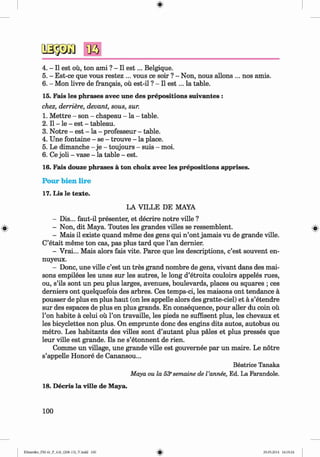 ф
4. - II est oü, ton ami ? - II e s t... Belgique.
5. - Est-ce que vous restez ... vous ce soir ? - Non, nous allons ... nos amis.
6 . - Mon livre de frangais, oü est-il ? - II e s t... la table.
15. Fais les phrases avec une des prepositions suivantes :
chez, derriere, devant, sous, sur.
1. M ettre - son - chapeau - la - table.
2 . II - le - est - tableau.
3. Notre - est - la - professeur - table.
4. Une fontaine - se - trouve - la place.
5. Le dimanche - je - toujours - suis - moi.
6 . Ce joli - vase - la table - est.
16. Fais douze phrases ä ton choix avec les prepositions apprises.
Pour bien lire
17. Lis le texte.
LA VILLE DE MAYA
- Dis... faut-il presenter, et decrire notre ville ?
- Non, dit Maya. Toutes les grandes villes se ressemblent.
- Mais il existe quand meme des gens qui n ’ont jamais vu de grande ville.
C’etait meme ton cas, pas plus tard que Tan dernier.
- Vrai... Mais alors fais vite. Parce que les descriptions, c’est souvent en-
nuyeux.
- Done, une ville c’est un tres grand nombre de gens, vivant dans des mai-
sons empilees les unes sur les autres, le long d’etroits couloirs appeles rues,
ou, s’ils sont un peu plus larges, avenues, boulevards, places ou squares ; ces
derniers ont quelquefois des arbres. Ces temps-ci, les maisons ont tendance a
pousser de plus en plus haut (on les appelle alors des gratte-ciel) et a s’etendre
sur des espaces de plus en plus grands. En consequence, pour aller du coin ou
Гоп habite a celui ou Гоп travaille, les pieds ne suffisent plus, les chevaux et
les bicyclettes non plus. On emprunte done des engine dits autos, autobus ou
metro. Les habitants des villes sont d’autant plus pales et plus presses que
leur ville est grande. Ils ne s’etonnent de rien.
Comme un village, une grande ville est gouvernee par un maire. Le notre
s’appelle Honore de Canansou...
Beatrice Tanaka
Maya ou la 53esemaine de I’annee, Ed. La Farandole.
18. Decris la ville de Maya.
100
ФKlimenko_FM-6r_P_6.fr_(208-13)_V.indd 100 29.05.2014 16:19:24
 