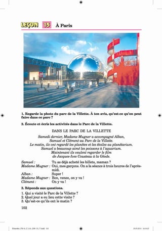 <§>
#
1. Regarde la photo du pare de la Villette. A ton avis, qu’est-ce qu’on peut
faire dans ce pare ?
2. Ecoute et ecris les activites dans le Parc de la Villette.
DANS LE PARC DE LA VILLETTE
Samedi dernier, Madame Mugner a accompagne Alban,
Samuel et Clement au Parc de la Villette.
Le matin, ils ont regarde les planetes et les etoiles au planetarium.
Samuel a beaucoup aime les poissons a l ’aquarium.
Maintenant ils veulent regarder le film
de Jacques-Ives Cousteau a la Geode.
Sam uel: Tu as deja achete les billets, maman ?
Madame M ugner: Oui, mes gargons. On a la seance a trois heures de l’apres-
midi.
A lban: S uper!
Madame M ugner: Bon, venez, on y va !
Clement: On y va !
3. Reponds aux questions.
1. Qui a visite le Parc de la Villette ?
2. Quel jour a eu lieu cette visite ?
3. Qu’est-ce qu’ils ont le m atin ?
102
Klimenko_FM-6r_P_6.fr_(208-13)_V.indd 102 29.05.2014 16:19:25
 