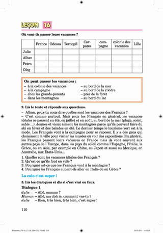<§>
Oü vont-ils passer leurs vacances ?
France Odessa Temopil
Car-
pates
Cam­
pagne
colonie des
vacances
Lille
Julie
Alban
Petro
Oleg
On peut passer les vacances :
- ä la colonie des vacances - au bord de la mer
- ä la Campagne - au bord de la riviere
- chez les grands-parents - pres de la foret
- dans les montagnes - au bord du lac
2. Lis le texte et reponds aux questions.
- Alban, peux-tu nous dire quelles sont les vacances des Frangais ?
» - C’est comme partout. Mais pour les Frangais en general, les vacances »
ideales se passent en ete, en juillet et en aoüt, au bord de la mer (plage, soleil,
sable ...). Jeunes et vieux aiment les montagnes parce qu’ils peuvent faire du
ski en hiver et des balades en ete. Le dernier temps le tourisme vert est ä la
mode. Les Frangais vont ä la Campagne pour se reposer. II y a des gens qui
choisissent la ville pour visiter les musees ou voir des expositions. En general,
les Frangais passent leurs vacances en France mais ils vont souvent aux
autres pays de l’Europe, dans les pays du soleil comme l’Espagne, l’Italie, la
Grece, ou en Asie, par exemple en Chine, au Japon et aussi au Mexique, en
Australie, aux Etats-Unis...
1. Quelles sont les vacances ideales des Frangais ?
2. Qu’est-ce qu’ils font en ville ?
3. Pourquoi est-ce que les Frangais vont ä la montagne ?
4. Pourquoi les Frangais aiment-ils aller en Italie ou en Grece ?
La colo c’est super !
3. Lis les dialogues et dis si c’est vrai ou faux.
D ialogue 1
Julie - Allo, maman ?
Maman - Allo, ma cherie, comment vas-tu ?
Julie - Bien, tres bien, tres bien, c’est super !
110
Klimenko_FM-6r_P_6.fr_(208-13)_V.indd 110 29.05.2014 16:19:28
 