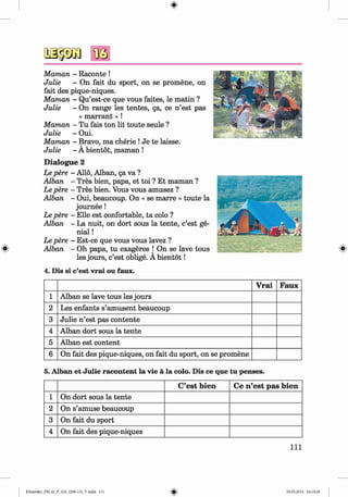 <§>
#
Maman - Raconte !
Julie - On fait du sport, on se promene, on
fait des pique-niques.
Maman - Qu’est-ce que vous faites, le matin ?
Julie - On range les tentes, ga, ce n ’est pas
« m a rra n t» !
Maman - Tu fais ton lit toute seule ?
Julie - Oui.
Maman - Bravo, ma cherie !Je te laisse.V
Julie - A bientot, maman !
D ialogue 2
Le pere - Alio, Alban, ga va ?
Alban - Tres bien, papa, et toi ? Et maman ?
Le pere - Tres bien. Vous vous amusez ?
Alban - Oui, beaucoup. On « se marre » toute la
journee!
Le pere - Elle est confortable, ta colo ?
Alban - La nuit, on dort sous la tente, c’est ge­
nial !
Le pere - Est-ce que vous vous lavez ?
Alban - Oh papa, tu exageres j On se lave tous
les jours, c’est oblige. A bientot!
4. Dis si c’est vrai ou faux.
V rai Faux
1 Alban se lave tous les jours
2 Les enfants s’amusent beaucoup
3 Julie n ’est pas contente
4 Alban dort sous la tente
5 Alban est content
6 On fait des pique-niques, on fait du sport, on se promene
5. Alban et Julie racontent la vie ä la colo. Dis ce que tu penses.
C’est bien Ce n’est pas bien
1 On dort sous la tente
2 On s’amuse beaucoup
3 On fait du sport
4 On fait des pique-niques
I l l
Klimenko_FM-6r_P_6.fr_(208-13)_V.indd 111 29.05.2014 16:19:28
 