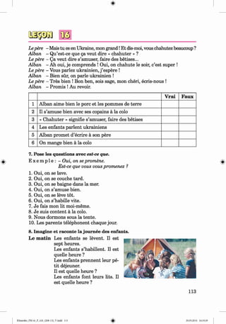 <§>
Lepere - Mais tu es en Ukraine, mon grand!Et dis-moi, vous chahutez beaucoup ?
Alban - Qu’est-ce que 5a veut dire « chahuter » ?
Le pere - Qa veut dire s’amuser, faire des betises...
Alban - Ah oui, je comprends ! Oui, on chahute le soir, c’est super !
Le pere - Vous parlez ukrainien, j ’espere !
Alban - Bien sür, on parle ukrainien !
Le pere - Tres bien ! Bon ben, sois sage, mon cheri, ecris-nous !
Alban - Promis !Au revoir.
V rai Faux
1 Alban aime bien le porc et les pommes de terre
2 11 s’amuse bien avec ses copains ä la colo
3 « Chahuter » signifie s’amuser, faire des betises
4 Les enfants parlent ukrainiens
5 Alban promet d’ecrire ä son pere
6 On mange bien ä la colo
#
7. Pose les questions avec est-ce que.
E x e m p le : - Oui, on se promene.
Est-ce que vous vous promenez ?
1. Oui, on se lave.
2 . Oui, on se couche tard.
3. Oui, on se baigne dans la mer.
4. Oui, on s’amuse bien.
5. Oui, on se leve tot.
6 . Oui, on s’habille vite.
7. Je fais mon lit moi-meme.
8 . Je suis content a la colo.
9. Nous dormons sous la tente.
10. Les parents telephonent chaque jour.
8. Imagine et raconte la joum ee des enfants.
Le m a tin Les enfants se levent. II est
sept heures.
Les enfants s’habillent. II est
quelle heure ?
Les enfants prennent leur pe­
tit dejeuner.
II est quelle heure ?
Les enfants font leurs lits. II
est quelle heure ?
113
Klimenko_FM-6r_P_6.fr_(208-13)_V.indd 113 29.05.2014 16:19:29
 