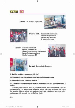 <§>
#
A m idi Les enfants dejeunent.
L ’apres-m idi Les enfants s’amusent.
Ils vont se promener.
Ils rentrent a la colo.
II est quelle heure ?
Le so ir Les enfants dinent.
Quelle heure est-il ?
Les enfants chantent, ils dansent.
Les enfants se couchent.
Quelle heure est-il ?
9. Quelles sont tes vacances preferees ?
10. Raconte la vie des enfants dans la colonie des vacances.
11. Quelles sont tes vacances ideales ?
12. Ecoute le texte et remplis la grille en repondant aux questions (2 ou 3
mots).
Victoria passe tous les mois de juillet en Grece. II fait tres chaud. Tous les
matins elle va a la plage, et de temps en temps, pas tous les jours, elle visite
des musees. Elle se fait de nouveaux amis et c’est tres important pour elle :
m aintenant elle pense a eux et elle leur ecrit.
114
Klimenko_FM-6r_P_6.fr_(208-13)_V.indd 114 29.05.2014 16:19:29
 