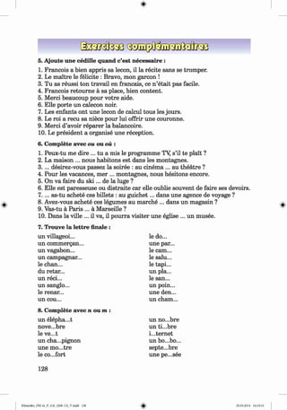 <§>
#
5. Ajoute une cedille quand c’est necessaire :
1. Francois a bien appris sa lecon, il la recite sans se tromper.
2. Le maitre le felicite : Bravo, mon garcon !
3. Tu as reussi ton travail en francais, ce n ’etait pas facile.
4. Francois retoum e a sa place, bien content.
5. Merci beaucoup pour votre aide.
6. Elle porte un calecon noir.
7. Les enfants ont une lecon de calcul tous les jours.
8. Le roi a recu sa niece pour lui offrir une couronne.
9. Merci d’avoir reparer la balancoire.
10. Le president a organise une reception.
6. Complete avec ou ou ou :
1. Peux-tu me dire ... tu a mis le programme TY s’il te plait ?
2. La maison ... nous habitons est dans les montagnes.
3 .. .. desirez-vous passez la soiree : au cinem a... au theatre ?
4. Pour les vacances, mer ... montagnes, nous hesitons encore.
5. On va faire du s k i... de la luge ?
6. Elle est paresseuse ou distraite car elle oublie souvent de faire ses devoirs.
7 .. .. as-tu achete ces billets : au guichet... dans une agence de voyage ?
8. Avez-vous achete ces legumes au marche ... dans un magasin ?
9. Vas-tu a Paris ... a Marseille ?
10. Dans la ville ... il va, il pourra visiter une eglise ... un musee.
7. Trouve la lettre finale :
un villageoi...
un commergan...
un vagabon...
un campagnar...
le chan...
du retar...
un reci...
un sanglo...
le renar...
un cou...
le do...
une par...
le cam...
le salu...
le tapi...
un pla...
le san...
un poin...
une den...
un cham...
8. Complete avec n o u m :
un elepha...t
nove...bre
le ve...t
un cha...pignon
une mo...tre
le co...fort
un no...bre
un ti...bre
internet
un bo...bo...
septe...bre
une pe...see
128
Klimenko_FM-6r_P_6.fr_(208-13)_V.indd 128 29.05.2014 16:19:33
 