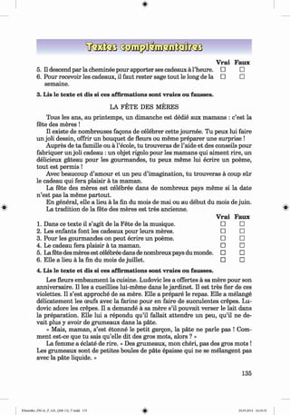 ф
Vrai Faux
5. II descend par la cheminee pour apporter ses cadeaux a l’heure. □ □
6 . Pour recevoir les cadeaux, il faut rester sage tout le long de la □ □
semaine.
3. Lis le texte et dis si ces affirmations sont vraies ou fausses.
LA FETE DES MERES
Tous les ans, au printemps, un dimanche est dedie aux mamans : c’est la
fete des meres !
II existe de nombreuses fagons de celebrer cette journee. Tu рейх lui faire
un joli dessin, offrir un bouquet de fleurs ou meme preparer une surprise !
Aupres de ta famille ou a l’ecole, tu trouveras de l’aide et des conseils pour
fabriquer un joli cadeau : un objet rigolo pour les mamans qui aiment rire, un
delicieux gateau pour les gourmandes, tu рейх meme lui ecrire un poeme,
tout est permis !
Avec beaucoup d’amour et un peu d’imagination, tu trouveras a coup sur
le cadeau qui fera plaisir a ta maman,
La fete des meres est celebree dans de nombreux pays meme si la date
n ’est pas la meme partout.
En general, elle a lieu a la fin du mois de mai ou au debut du mois de juin.
La tradition de la fete des meres est tres ancienne.
Vrai Faux
1. Dans ce texte il s’agit de la Fete de la musique. □ □
2. Les enfants font les cadeaux pour leurs meres. □ □
3. Pour les gourmandes on peut ecrire un poeme. □ □
4. Le cadeau fera plaisir a ta maman. □ □
5. La fete des meres est celebree dans de nombreux pays du monde. □ □
6 . Elle a lieu a la fin du mois de juillet. □ □
4. Lis le texte et dis si ces affirmations sont vraies ou fausses.
Les fleurs embaument la cuisine. Ludovic les a offertes ä sa mere pour son
anniversaire. II les a cueillies lui-meme dans le jardinet. II est tres fier de ces
violettes. II s’est approche de sa mere. Elle a prepare le repas. Elle a melange
delicatement les ceufs avec la farine pour en faire de succulentes crepes. Lu­
dovic adore les crepes. II a demande ä sa mere s’il pouvait verser le lait dans
la preparation. Elle lui a repondu qu’il fallait attendre un peu, qu’il ne de-
vait plus y avoir de grumeaux dans la pate.
« Mais, maman, s’est etonne le petit gargon, la päte ne parle pas ! Com­
ment est-ce que tu sais qu’elle dit des gros mots, alors ? »
La femme a eclate de rire. « Des grumeaux, mon cheri, pas des gros mots !
Les grumeaux sont de petites boules de pate epaisse qui ne se melangent pas
avec la päte liquide. »
Ф
135
ФKlimenko_FM-6r_P_6.fr_(208-13)_V.indd 135 29.05.2014 16:19:35
 