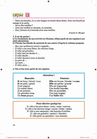 <§>
#
a
- Dans ma bouche, il y a une langue et trente-deux dents. Avec ma bouche je
mange et je parle.
- As-tu des oreilles ?
- Avec tes oreilles tu ecoutes, tu entends.
- Oui, j ’ecoute e tj’entends avec mes oreilles.
D’apres G. Mauget
7. A toi de parler !
a) Le lendemain de son arrivee en Ukraine, Alban parle de ses copains a ses
amis ukrainiens.
b) Precise les details du portrait de son ami(e) d’apres le schema propose.
- Son (sa) meilleur(e) ami(e) s’appelle ...
- II (elle) a les yeux bleus, les cheveux longs.
- II (elle) est grand(e).
- II (elle) fait ses etudes a ...
- II (elle) etudie ...
- II (elle) demeure avec sa famille.
- Lepere de ...
- La mere...
- II (elle) aime ...
c) Toi, a ton tour, parle de tes copains.
A tten tion !
M asculin Fem inin
11 est brun / blond / roux E lle est brune / blonde / rousse
11 est petit / grand E lle est petite / grande
11est mignon Elle est mignonne.
Un cahier blanc. Une feuille blanche.
11est premier. Elle est premiere.
Un pantalon long. Une jupe longue.
Un beau gargon. Une belle fille.
Pour decrire quelqu’un
II / elle a les yeux bleus / verts / noirs / marron.
II / elle a les cheveux longs / courts / frises / raides.
II / elle a une casquette / des boucles d’oreilles.
II / elle est grand(e) / petit(e) / blond(e).
II / elle porte un pantalon / une chemise.
14
Klimenko_FM-6r_P_6.fr_(208-13)_V.indd 14 29.05.2014 16:18:58
 