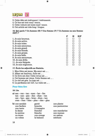 <§>
#
a
3. Cette idee est interessant / interessante.
4. Ce bus est tout neuf / neuve.
5. Cette voiture est toute neuf / neuve.
6. Cet article est tres long / longue.
16. Qui parle ? Un homme (H) ? Une femme (F) ? Un homme ou une femme
(H/F)?
F H H/F
1. Je suis heureux. □ □ □
2. Je suis active. □ □ □
3. Je suis triste. □ □ □
4. Je suis amoureux. □ □ □
5. Je suis grand. □ □ □
6. Je suis blonde. □ □ □
7. Je suis grosse. □ □ □
8. Je suis belle. □ □ □
9. Je suis amoureuse. □ □ □
10. Je suis drole. □ □ □
11. Je suis fatiguee. □ □ □
12. Je suis mignonne. □ □ □
17. Ecris les adjectifs au feminin.
1. Mon frere est jeune. Ma sceur e s t....
2. Alban est heureux. Julie e s t....
3. Ce livre est eher. Cette revue e s t....
4. Cet homme est vieux. Cette femme e s t....
5. Le ciel est gris. La jupe e s t....
6. Le pardessus est vert. La veste e s t....
Pour bien lire
18. Lis.
a) san - ran - tan - man - lan - fan
tan - nan - pan - dan - chan - van
can - ban - gan - bran - dran - tan
cran - fran - blan - plan - clan - glan
une plante
une pantomime
une mandarine
une maman
un cadran
mechant
b) une sandale
une fanfare
une tante
la danse
la cantine
un ecran
un ruban
gante
branche
il transpire
franchir
blanche
une orange
la balance
18
Klimenko_FM-6r_P_6.fr_(208-13)_V.indd 18 14.06.2014 12:46:24
 