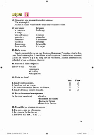<§>
#
c) Dimanche, une amüsante gamine a danse.
Elle a transpire.
Maman a sali sa robe blanche avec une branche de lilas.
d) une jambe la lampe
la chambre
le camp
le champ
une ambulance il rampe
novembre decembre
il tremble il embrasse
ensemble le temps
il ressemble la tempete
il me semble
18. Lis le texte.
il trempe
Sandro est rentre avec un mal de dents. Sa maman l’emmene chez le den-
tiste. Sandro transpire, il tremble et a mal au ventre. Le dentiste a endormi
la dent et l’enleve. II y a du sang sur les vetements. Maman embrasse son
enfant et lavera la chemise blanche.
19. Choisis la bonne reponse.
Sandro a mal • au dos
• aux dents
• ä la tete
• aux jambes
20. Vraix ou faux ?
Faux
□
□
□
□
21. Barre les mauvaises reponses.
Le dentiste a endormi • Sandro
• la maman de Sandro
• la dent de Sandro
• les amis de Sandro
22. Complete les phrases suivantes.
1. II y a du ... sur les vetements.
2. La chemise de Sandro e s t....
3. Sandro a mal aux ... et au ... .
Vrai
1. Sandro est un enfant. □
2. Sandro a mal au ventre. □
3. La maman emmene Sandro au cinema. □
4. Sandro tremble chez le dentiste. □
19
Klimenko_FM-6r_P_6.fr_(208-13)_V.indd 19 29.05.2014 16:19:00
 