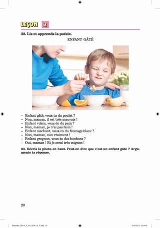 2
22. Lis et apprends la poesie.
ENFANT GÄTE
# - Enfant gate, veux-tu du poulet ?
- Non, maman, il est tres mauvais !
- Enfant vilain, veux-tu du pain ?
- Non, maman, je n ’ai pas faim !
- Enfant mechant, veux-tu du fromage blanc ?
- Non, maman, non vraim ent!
- Enfant grognon, veux-tu des bonbons ?
- Oui, maman ! Et je serai tres mignon !
23. Decris la photo en haut. Peut-on dire que c’est un enfant gate ? Argu­
mente ta reponse.
20
Klimenko_FM-6r_P_6.fr_(208-13)_V.indd 20 29.05.2014 16:19:00
 