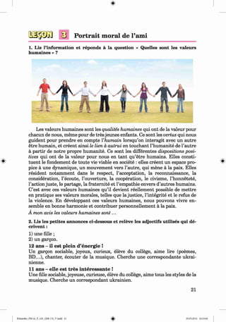 <§>
Portrait moral de l’ami
1. Lis l’information et reponds ä la question « Quelles sont les valeurs
humaines » ?
Les valeurs humaines sont les qualites humaines qui ont de la valeur pour
chacun de nous, meme pour de tres jeunes enfants. Ce sont les vertus qui nous
guident pour prendre en compte Vhumain lorsqu’on interagit avec un autre
etre humain, et creent ainsi le lien a autrui en touchant l’humanite de l’autre
a partir de notre propre humanite. Ce sont les differentes dispositions posi­
tives qui ont de la valeur pour nous en tant qu’etre humains. Elies consti­
tuent le fondement de toute vie viable en societe : elles creent un espace pro­
pice a une dynamique, un mouvement vers l’autre, qui mene a la paix. Elles
resident notamment dans le respect, l’acceptation, la reconnaissance, la
consideration, l’ecoute, l’ouverture, la cooperation, le civisme, l’honnetete,
1’action juste, le partage, la fraternite et l’empathie envers d’autres humains.
C’est avec ces valeurs humaines qu’il devient reellement possible de mettre
en pratique ses valeurs morales, telles que la justice, l’integrite et le refus de
la violence. En developpant ces valeurs humaines, nous pouvons vivre en­
semble en bonne harmonie et contribuer personnellement a la paix.
A mon avis les valeurs humaines sont...
2. Lis les petites annonces ci-dessous et releve les adjectifs utilises qui de-
crivent:
1) une fille ;
2) un gargon.
12 ans - il est plein d’energie !
Un gargon sociable, joyeux, curieux, eleve du college, aime lire (poemes,
BD...), chanter, ecouter de la musique. Cherche une correspondante ukrai-
nienne.
11 ans - elle est tres interessante !
Une fille sociable, joyeuse, curieuse, eleve du college, aime tous les styles de la
musique. Cherche un correspondant ukrainien.
21
Klimenko_FM-6r_P_6.fr_(208-13)_V.indd 21 29.05.2014 16:19:00
 