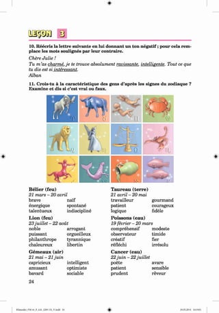 <§>
s
10. Reecris la lettre suivante en lui donnant un ton n egatif;pour cela rem-
place les mots soulignes par leur contraire.
Chere Julie!
Tu m ’as charme. je te trouve absolument ravissante. intelligente. Tout ce que
tu dis est si interessant.
Alban
11. Crois-tu ä la caracteristique des gens d’apres les signes du zodiaque ?
Examine et dis si c’est vrai ou faux.
B elier (feu)
21 mars - 20 avril
brave naif
energique spontane
talentueux
L ion (feu)
indiscipline
23juillet - 22 aout
noble arrogant
puissant orgueilleux
philanthrope tyrannique
chaleureux libertin
G em eaux (air)
21 mai - 21 juin
capricieux intelligent
amüsant optimiste
bavard sociable
24
Klimenko_FM-6r_P_6.fr_(208-13)_V.indd 24
Taureau (terre)
21 avril - 20 mai
travailleur gourmand
patient courageux
logique fidele
P oissons (eau)
19 fevrier - 20 mars
comprehensif modeste
observateur timide
creatif her
reflechi irresolu
C ancer (eau)
22juin - 22juillet
poete avare
patient sensible
prudent reveur
# 29.05.2014 16:19:01
 